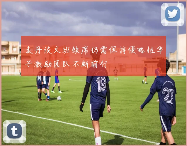 麦丹谈文班缺席仍需保持侵略性华子激励团队不断前行