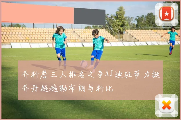 乔科詹三人排名之争AJ迪班萨力挺乔丹超越勒布朗与科比