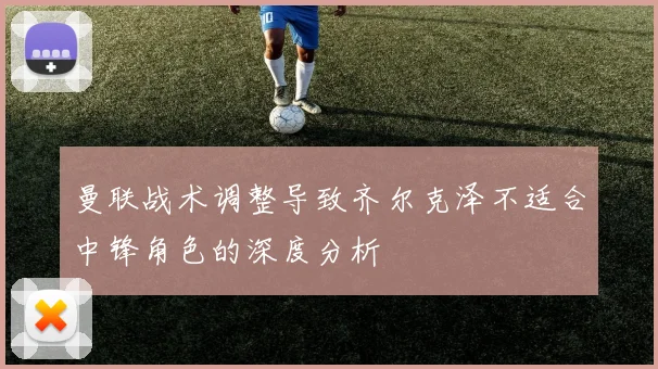 曼联战术调整导致齐尔克泽不适合中锋角色的深度分析
