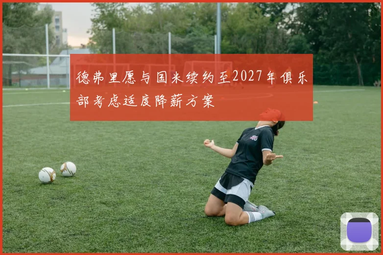 德弗里愿与国米续约至2027年俱乐部考虑适度降薪方案