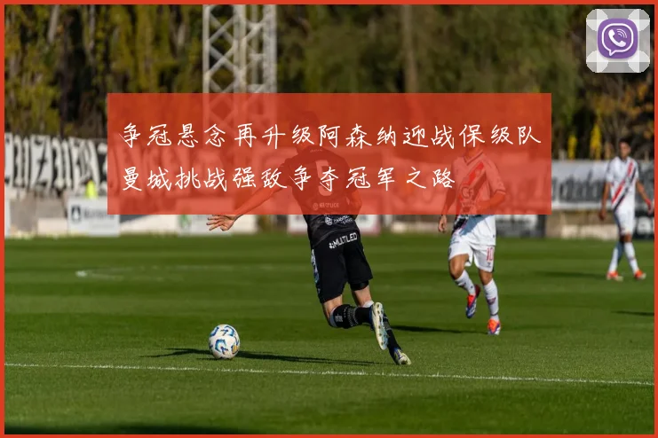 争冠悬念再升级阿森纳迎战保级队曼城挑战强敌争夺冠军之路