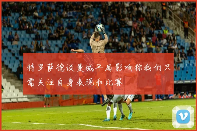 特罗萨德谈曼城平局影响称我们只需关注自身表现和比赛