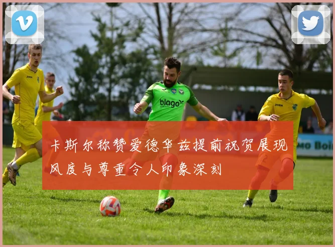 卡斯尔称赞爱德华兹提前祝贺展现风度与尊重令人印象深刻
