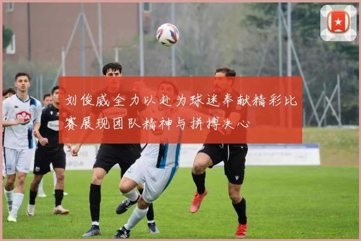 刘俊威全力以赴为球迷奉献精彩比赛展现团队精神与拼搏决心